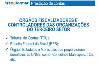  Tribunal de Contas (TCU);
 Receita Federal do Brasil (RFB);
 Órgãos Estaduais e Municipais que proporcionem
benefícios às ONGs, como: Conselhos Municipais, TCE,
etc;
ÓRGÃOS FISCALIZADORES E
CONTROLADORES DAS ORGANIZAÇÕES
DO TERCEIRO SETOR
Prestação de contas
 