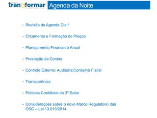 • Revisão da Agenda Dia 1
• Orçamento e Formação de Preços
• Planejamento Financeiro Anual
• Prestação de Contas
• Controle Externo: Auditoria/Conselho Fiscal
• Transparência
• Práticas Contábeis do 3º Setor
• Considerações sobre o novo Marco Regulatório das
OSC – Lei 13.019/2014
Agenda da Noite
 