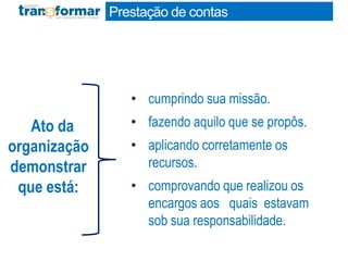 Prestação de contas
• cumprindo sua missão.
• fazendo aquilo que se propôs.
• aplicando corretamente os
recursos.
• comprovando que realizou os
encargos aos quais estavam
sob sua responsabilidade.
Ato da
organização
demonstrar
que está:
 