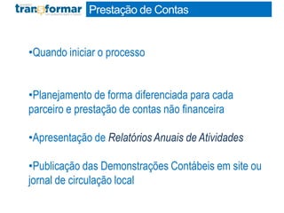 Prestação de Contas
•Quando iniciar o processo
•Planejamento de forma diferenciada para cada
parceiro e prestação de contas não financeira
•Apresentação de Relatórios Anuais de Atividades
•Publicação das Demonstrações Contábeis em site ou
jornal de circulação local
 