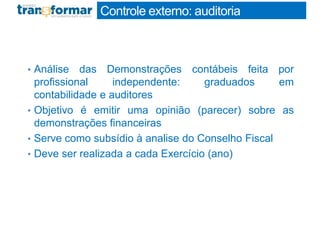 Controle externo: auditoria
• Análise das Demonstrações contábeis feita por
profissional independente: graduados em
contabilidade e auditores
• Objetivo é emitir uma opinião (parecer) sobre as
demonstrações financeiras
• Serve como subsídio à analise do Conselho Fiscal
• Deve ser realizada a cada Exercício (ano)
 