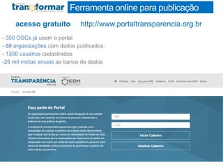 Ferramenta online para publicação
http://www.portaltransparencia.org.bracesso gratuito
- 350 OSCs já usam o portal
- 88 organizações com dados publicados.
- 1300 usuários cadastrados
-25 mil visitas anuais ao banco de dados
 