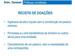 • Ingressos de ativo líquido sem a constituição de passivo
oneroso.
• Promessa ou uma transferência de dinheiro ou outros
ativos para uma entidade.
• Cancelamento de um passivo, sem a necessidade de
uma contrapartida.
RECEITA DE DOAÇÕES
Práticas contábeis
 