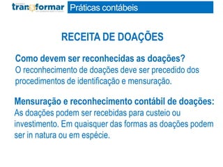 Como devem ser reconhecidas as doações?
O reconhecimento de doações deve ser precedido dos
procedimentos de identificação e mensuração.
Mensuração e reconhecimento contábil de doações:
As doações podem ser recebidas para custeio ou
investimento. Em quaisquer das formas as doações podem
ser in natura ou em espécie.
RECEITA DE DOAÇÕES
Práticas contábeis
 