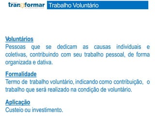 Voluntários
Pessoas que se dedicam as causas individuais e
coletivas, contribuindo com seu trabalho pessoal, de forma
organizada e dativa.
Formalidade
Termo de trabalho voluntário, indicando como contribuição, o
trabalho que será realizado na condição de voluntário.
Aplicação
Custeio ou investimento.
Trabalho Voluntário
 