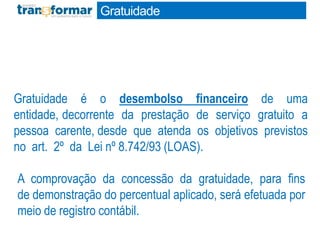 Gratuidade
Gratuidade é o desembolso financeiro de uma
entidade, decorrente da prestação de serviço gratuito a
pessoa carente, desde que atenda os objetivos previstos
no art. 2º da Lei nº 8.742/93 (LOAS).
A comprovação da concessão da gratuidade, para fins
de demonstração do percentual aplicado, será efetuada por
meio de registro contábil.
 