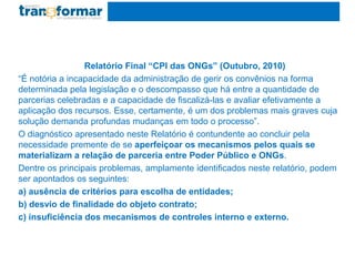 Relatório Final “CPI das ONGs” (Outubro, 2010)
“É notória a incapacidade da administração de gerir os convênios na forma
determinada pela legislação e o descompasso que há entre a quantidade de
parcerias celebradas e a capacidade de fiscalizá-las e avaliar efetivamente a
aplicação dos recursos. Esse, certamente, é um dos problemas mais graves cuja
solução demanda profundas mudanças em todo o processo”.
O diagnóstico apresentado neste Relatório é contundente ao concluir pela
necessidade premente de se aperfeiçoar os mecanismos pelos quais se
materializam a relação de parceria entre Poder Público e ONGs.
Dentre os principais problemas, amplamente identificados neste relatório, podem
ser apontados os seguintes:
a) ausência de critérios para escolha de entidades;
b) desvio de finalidade do objeto contrato;
c) insuficiência dos mecanismos de controles interno e externo.
 