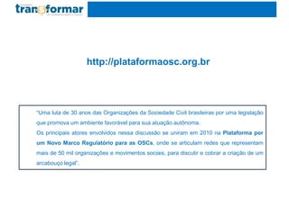 “Uma luta de 30 anos das Organizações da Sociedade Civil brasileiras por uma legislação
que promova um ambiente favorável para sua atuação autônoma.
Os principais atores envolvidos nessa discussão se uniram em 2010 na Plataforma por
um Novo Marco Regulatório para as OSCs, onde se articulam redes que representam
mais de 50 mil organizações e movimentos sociais, para discutir e cobrar a criação de um
arcabouço legal”.
http://plataformaosc.org.br
 