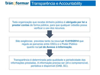Transparência eAccountability
Transparência é determinada pela qualidade e periodicidade das
informações prestadas. A informação precisa ser útil e compreensível,
periódica e disponível (OAB, SC).
Toda organização que recebe dinheiro público é obrigada por lei a
prestar contas de forma pública, para que qualquer cidadão possa
verificar o uso dos recursos.
São exigências previstas tanto na nova Lei 13.019/2014 que
regula as parcerias entre OSCs e o Poder Público
quanto na Lei de Acesso à Informação.
 