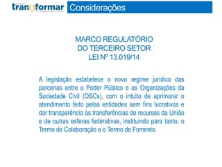A legislação estabelece o novo regime jurídico das
parcerias entre o Poder Público e as Organizações da
Sociedade Civil (OSCs), com o intuito de aprimorar o
atendimento feito pelas entidades sem fins lucrativos e
dar transparência às transferências de recursos da União
e de outras esferas federativas, instituindo para tanto, o
Termo de Colaboração e o Termo de Fomento.
Considerações
MARCO REGULATÓRIO
DO TERCEIRO SETOR
LEI Nº 13.019/14
 