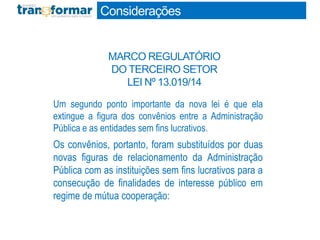 Um segundo ponto importante da nova lei é que ela
extingue a figura dos convênios entre a Administração
Pública e as entidades sem fins lucrativos.
Os convênios, portanto, foram substituídos por duas
novas figuras de relacionamento da Administração
Pública com as instituições sem fins lucrativos para a
consecução de finalidades de interesse público em
regime de mútua cooperação:
Considerações
MARCO REGULATÓRIO
DO TERCEIRO SETOR
LEI Nº 13.019/14
 