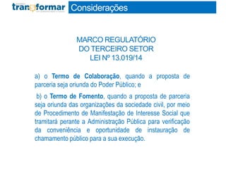 a) o Termo de Colaboração, quando a proposta de
parceria seja oriunda do Poder Público; e
b) o Termo de Fomento, quando a proposta de parceria
seja oriunda das organizações da sociedade civil, por meio
de Procedimento de Manifestação de Interesse Social que
tramitará perante a Administração Pública para verificação
da conveniência e oportunidade de instauração de
chamamento público para a sua execução.
Considerações
MARCO REGULATÓRIO
DO TERCEIRO SETOR
LEI Nº 13.019/14
 