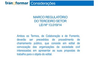 Ambos os Termos, de Colaboração e de Fomento,
deverão ser precedidos de procedimento de
chamamento público, que consiste em edital de
convocação das organizações da sociedade civil
interessadas em apresentar as suas propostas de
trabalho para o objeto do edital.
Considerações
MARCO REGULATÓRIO
DO TERCEIRO SETOR
LEI Nº 13.019/14
 
