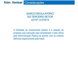 A finalidade do chamamento público é a seleção da
proposta cuja execução seja considerada a mais eficaz
pela Administração Pública de acordo com os critérios
definidos objetivamente pelo edital.
Considerações
MARCO REGULATÓRIO
DO TERCEIRO SETOR
LEI Nº 13.019/14
 