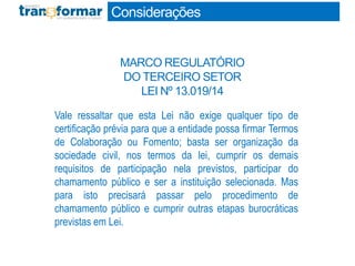 Vale ressaltar que esta Lei não exige qualquer tipo de
certificação prévia para que a entidade possa firmar Termos
de Colaboração ou Fomento; basta ser organização da
sociedade civil, nos termos da lei, cumprir os demais
requisitos de participação nela previstos, participar do
chamamento público e ser a instituição selecionada. Mas
para isto precisará passar pelo procedimento de
chamamento público e cumprir outras etapas burocráticas
previstas em Lei.
Considerações
MARCO REGULATÓRIO
DO TERCEIRO SETOR
LEI Nº 13.019/14
 