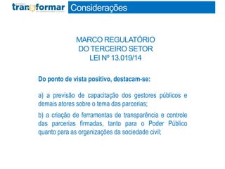 Do ponto de vista positivo, destacam-se:
a) a previsão de capacitação dos gestores públicos e
demais atores sobre o tema das parcerias;
b) a criação de ferramentas de transparência e controle
das parcerias firmadas, tanto para o Poder Público
quanto para as organizações da sociedade civil;
Considerações
MARCO REGULATÓRIO
DO TERCEIRO SETOR
LEI Nº 13.019/14
 