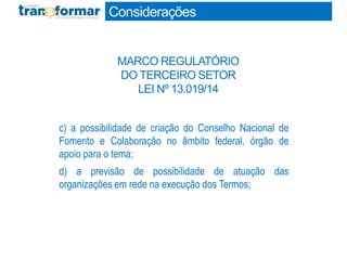 c) a possibilidade de criação do Conselho Nacional de
Fomento e Colaboração no âmbito federal, órgão de
apoio para o tema;
d) a previsão de possibilidade de atuação das
organizações em rede na execução dos Termos;
Considerações
MARCO REGULATÓRIO
DO TERCEIRO SETOR
LEI Nº 13.019/14
 