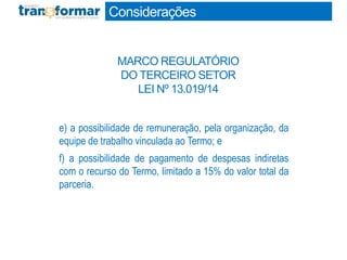 e) a possibilidade de remuneração, pela organização, da
equipe de trabalho vinculada ao Termo; e
f) a possibilidade de pagamento de despesas indiretas
com o recurso do Termo, limitado a 15% do valor total da
parceria.
Considerações
MARCO REGULATÓRIO
DO TERCEIRO SETOR
LEI Nº 13.019/14
 