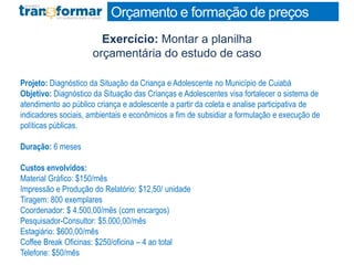 Exercício: Montar a planilha
orçamentária do estudo de caso
Orçamento e formação de preços
Projeto: Diagnóstico da Situação da Criança e Adolescente no Município de Cuiabá
Objetivo: Diagnóstico da Situação das Crianças e Adolescentes visa fortalecer o sistema de
atendimento ao público criança e adolescente a partir da coleta e analise participativa de
indicadores sociais, ambientais e econômicos a fim de subsidiar a formulação e execução de
políticas públicas.
Duração: 6 meses
Custos envolvidos:
Material Gráfico: $150/mês
Impressão e Produção do Relatório: $12,50/ unidade
Tiragem: 800 exemplares
Coordenador: $ 4.500,00/mês (com encargos)
Pesquisador-Consultor: $5.000,00/mês
Estagiário: $600,00/mês
Coffee Break Oficinas: $250/oficina – 4 ao total
Telefone: $50/mês
 