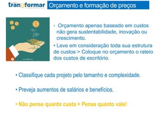 Orçamento e formação de preços
• Orçamento apenas baseado em custos
não gera sustentabilidade, inovação ou
crescimento.
• Leve em consideração toda sua estrutura
de custos > Coloque no orçamento o rateio
dos custos de escritório.
• Classifique cada projeto pelo tamanho e complexidade.
• Preveja aumentos de salários e benefícios.
• Não pense quanto custa > Pense quanto vale!
 