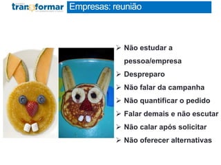 Empresas: reunião
RESUMO EXECUTIVO
1 página
 Não estudar a
pessoa/empresa
 Despreparo
 Não falar da campanha
 Não quantificar o pedido
 Falar demais e não escutar
 Não calar após solicitar
 Não oferecer alternativas
 