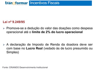 Incentivos Fiscais
RESUMO EXECUTIVO
1 página
Lei nº 9.249/95
 Promove-se a dedução do valor das doações como despesa
operacional até o limite de 2% do lucro operacional
 A declaração de Imposto de Renda da doadora deve ser
com base no Lucro Real (vedado às de lucro presumido ou
Simples)
Fonte: CRIANDO Desenvolvimento Institucional
 