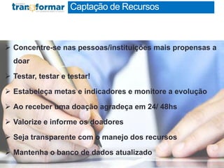  Concentre-se nas pessoas/instituições mais propensas a
doar
 Testar, testar e testar!
 Estabeleça metas e indicadores e monitore a evolução
 Ao receber uma doação agradeça em 24/ 48hs
 Valorize e informe os doadores
 Seja transparente com o manejo dos recursos
 Mantenha o banco de dados atualizado
Captação de Recursos
 