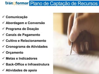 Plano de Captação de Recursos
 Comunicação
 Abordagem e Conversão
 Programa de Doação
 Canais de Pagamento
 Cultivo e Relacionamento
 Cronograma de Atividades
 Orçamento
 Metas e Indicadores
 Back-Office e Infraestrutura
 Atividades de apoio
 