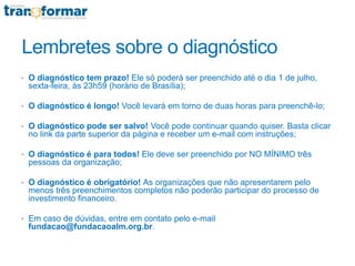 Lembretes sobre o diagnóstico
• O diagnóstico tem prazo! Ele só poderá ser preenchido até o dia 1 de julho,
sexta-feira, às 23h59 (horário de Brasília);
• O diagnóstico é longo! Você levará em torno de duas horas para preenchê-lo;
• O diagnóstico pode ser salvo! Você pode continuar quando quiser. Basta clicar
no link da parte superior da página e receber um e-mail com instruções;
• O diagnóstico é para todos! Ele deve ser preenchido por NO MÍNIMO três
pessoas da organização;
• O diagnóstico é obrigatório! As organizações que não apresentarem pelo
menos três preenchimentos completos não poderão participar do processo de
investimento financeiro.
• Em caso de dúvidas, entre em contato pelo e-mail
fundacao@fundacaoalm.org.br.
 