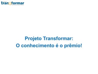 Projeto Transformar:
O conhecimento é o prêmio!
 