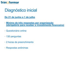 Diagnóstico inicial
De 21 de junho a 1 de julho
• Mínimo de três respostas por organização
(obrigatório para receber o investimento financeiro)
• Questionário online
• 130 perguntas
• 2 horas de preenchimento
• Respostas anônimas
 