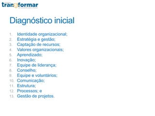 Diagnóstico inicial
1. Identidade organizacional;
2. Estratégia e gestão;
3. Captação de recursos;
4. Valores organizacionais;
5. Aprendizado;
6. Inovação;
7. Equipe de liderança;
8. Conselho;
9. Equipe e voluntários;
10. Comunicação;
11. Estrutura;
12. Processos; e
13. Gestão de projetos.
 