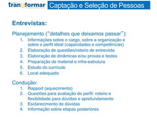 Entrevistas:
Planejamento (“detalhes que deixamos passar”):
1. Informações sobre o cargo, sobre a organização e
sobre o perfil ideal (capacidades e competências)
2. Elaboração de questões/roteiro de entrevista
3. Elaboração de dinâmicas e/ou provas e testes
4. Preparação de material e infra-estrutura
5. Estudo do currículo
6. Local adequado
Condução:
1. Rapport (aquecimento)
2. Questões para avaliação do perfil: roteiro e
flexibilidade para dúvidas e aprofundamento
3. Esclarecimento de dúvidas
4. Informação sobre etapas posteriores
Captação e Seleção de Pessoas
 
