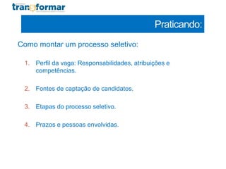 Praticando:
Como montar um processo seletivo:
1. Perfil da vaga: Responsabilidades, atribuições e
competências.
2. Fontes de captação de candidatos.
3. Etapas do processo seletivo.
4. Prazos e pessoas envolvidas.
 
