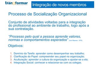Processo de Socialização Organizacional
Conjunto de atividades voltadas para a integração
do profissional ao ambiente de trabalho, logo após a
sua contratação.
“Processo pelo qual a pessoa aprende valores,
normas e comportamentos esperados” (Van Maanen, 1976)
Objetivos:
1. Domínio da Tarefa: aprender como desempenhar seu trabalho;
2. Clarificação do Papel: compreender seu papel na organização;
3. Aculturação: aprender a cultura da organização e ajustar-se a ela;
4. Integração Social: conhecer e relacionar-se com os colegas.
Integração de novos membros
 