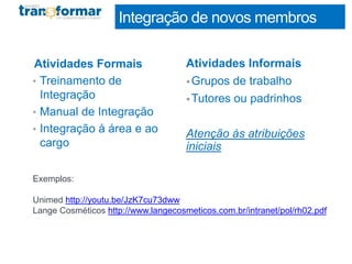 Integração de novos membros
Atividades Formais
• Treinamento de
Integração
• Manual de Integração
• Integração à área e ao
cargo
Atividades Informais
•Grupos de trabalho
•Tutores ou padrinhos
Atenção às atribuições
iniciais
Exemplos:
Unimed http://youtu.be/JzK7cu73dww
Lange Cosméticos http://www.langecosmeticos.com.br/intranet/pol/rh02.pdf
 