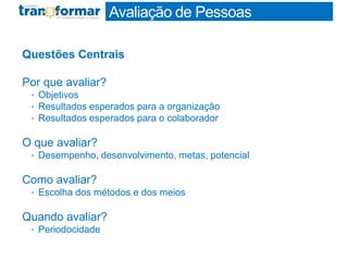 Questões Centrais
Por que avaliar?
• Objetivos
• Resultados esperados para a organização
• Resultados esperados para o colaborador
O que avaliar?
• Desempenho, desenvolvimento, metas, potencial
Como avaliar?
• Escolha dos métodos e dos meios
Quando avaliar?
• Periodocidade
Profa. Monica Bose
Avaliação de Pessoas
 