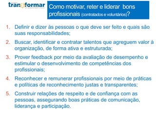 Como motivar, reter e liderar bons
profissionais (contratadose voluntários)?
1. Definir e dizer às pessoas o que deve ser feito e quais são
suas responsabilidades;
2. Buscar, identificar e contratar talentos que agreguem valor à
organização, de forma ativa e estruturada;
3. Prover feedback por meio da avaliação de desempenho e
estimular o desenvolvimento de competências dos
profissionais;
4. Reconhecer e remunerar profissionais por meio de práticas
e políticas de reconhecimento justas e transparentes;
5. Construir relações de respeito e de confiança com as
pessoas, assegurando boas práticas de comunicação,
liderança e participação.
 