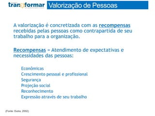 A valorização é concretizada com as recompensas
recebidas pelas pessoas como contrapartida de seu
trabalho para a organização.
Recompensas = Atendimento de expectativas e
necessidades das pessoas:
Econômicas
Crescimento pessoal e profissional
Segurança
Projeção social
Reconhecimento
Expressão através de seu trabalho
(Fonte: Dutra, 2002)
Valorização de Pessoas
 