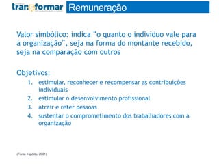 Valor simbólico: indica “o quanto o indivíduo vale para
a organização”, seja na forma do montante recebido,
seja na comparação com outros
Objetivos:
1. estimular, reconhecer e recompensar as contribuições
individuais
2. estimular o desenvolvimento profissional
3. atrair e reter pessoas
4. sustentar o comprometimento dos trabalhadores com a
organização
(Fonte: Hipólito, 2001)
Remuneração
 