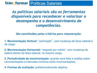 As políticas salariais são as ferramentas
disponíveis para reconhecer e valorizar o
desempenho e o desenvolvimento de
competências.
São constituídas pelos critérios para remuneração:
1. Movimentação Vertical: “promoção”, com mudança de faixa salarial e
de cargo.
2. Movimentação Horizontal: “reajuste por mérito”, com mudança de
salário dentro da faixa salarial, no mesmo cargo.
3. Periodicidade da movimentação: quando será feita a análise sobre
movimentações e intervalos mínimos entre movimentações.
4. Formas de avaliação: preferencialmente objetiva.
Políticas Salariais
 
