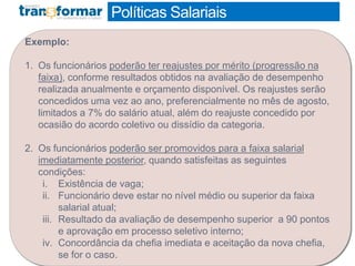 Políticas Salariais
Exemplo:
1. Os funcionários poderão ter reajustes por mérito (progressão na
faixa), conforme resultados obtidos na avaliação de desempenho
realizada anualmente e orçamento disponível. Os reajustes serão
concedidos uma vez ao ano, preferencialmente no mês de agosto,
limitados a 7% do salário atual, além do reajuste concedido por
ocasião do acordo coletivo ou dissídio da categoria.
2. Os funcionários poderão ser promovidos para a faixa salarial
imediatamente posterior, quando satisfeitas as seguintes
condições:
i. Existência de vaga;
ii. Funcionário deve estar no nível médio ou superior da faixa
salarial atual;
iii. Resultado da avaliação de desempenho superior a 90 pontos
e aprovação em processo seletivo interno;
iv. Concordância da chefia imediata e aceitação da nova chefia,
se for o caso.
 