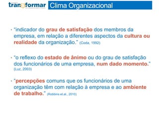 Clima Organizacional
• “indicador do grau de satisfação dos membros da
empresa, em relação a diferentes aspectos da cultura ou
realidade da organização.” (Coda, 1992)
• “o reflexo do estado de ânimo ou do grau de satisfação
dos funcionários de uma empresa, num dado momento.”
(Luz, 2003)
• “percepções comuns que os funcionários de uma
organização têm com relação à empresa e ao ambiente
de trabalho.” (Robbins et.al., 2010)
 
