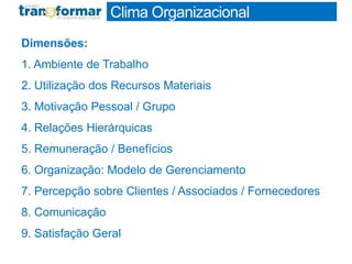 Dimensões:
1. Ambiente de Trabalho
2. Utilização dos Recursos Materiais
3. Motivação Pessoal / Grupo
4. Relações Hierárquicas
5. Remuneração / Benefícios
6. Organização: Modelo de Gerenciamento
7. Percepção sobre Clientes / Associados / Fornecedores
8. Comunicação
9. Satisfação Geral
Clima Organizacional
 