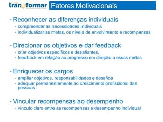 Fatores Motivacionais
• Reconhecer as diferenças individuais
• compreender as necessidades individuais
• individualizar as metas, os níveis de envolvimento e recompensas
• Direcionar os objetivos e dar feedback
• criar objetivos específicos e desafiantes,
• feedback em relação ao progresso em direção a essas metas
• Enriquecer os cargos
• ampliar objetivos, responsabilidades e desafios
• adequar permanentemente ao crescimento profissional das
pessoas
• Vincular recompensas ao desempenho
• vínculo claro entre as recompensas e desempenho individual
 