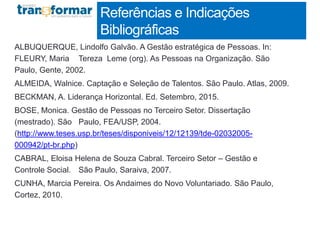 ALBUQUERQUE, Lindolfo Galvão. A Gestão estratégica de Pessoas. In:
FLEURY, Maria Tereza Leme (org). As Pessoas na Organização. São
Paulo, Gente, 2002.
ALMEIDA, Walnice. Captação e Seleção de Talentos. São Paulo. Atlas, 2009.
BECKMAN, A. Liderança Horizontal. Ed. Setembro, 2015.
BOSE, Monica. Gestão de Pessoas no Terceiro Setor. Dissertação
(mestrado). São Paulo, FEA/USP, 2004.
(http://www.teses.usp.br/teses/disponiveis/12/12139/tde-02032005-
000942/pt-br.php)
CABRAL, Eloisa Helena de Souza Cabral. Terceiro Setor – Gestão e
Controle Social. São Paulo, Saraiva, 2007.
CUNHA, Marcia Pereira. Os Andaimes do Novo Voluntariado. São Paulo,
Cortez, 2010.
Referências e Indicações
Bibliográficas
 