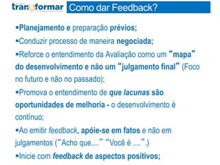 Planejamento e preparação prévios;
Conduzir processo de maneira negociada;
Reforce o entendimento da Avaliação como um “mapa”
do desenvolvimento e não um “julgamento final” (Foco
no futuro e não no passado);
Promova o entendimento de que lacunas são
oportunidades de melhoria - o desenvolvimento é
contínuo;
Ao emitir feedback, apóie-se em fatos e não em
julgamentos (“Acho que....” “Você é ....”.)
Inicie com feedback de aspectos positivos;
Como dar Feedback?
 