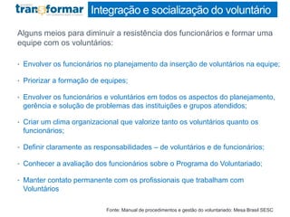 Integração e socialização do voluntário
Alguns meios para diminuir a resistência dos funcionários e formar uma
equipe com os voluntários:
• Envolver os funcionários no planejamento da inserção de voluntários na equipe;
• Priorizar a formação de equipes;
• Envolver os funcionários e voluntários em todos os aspectos do planejamento,
gerência e solução de problemas das instituições e grupos atendidos;
• Criar um clima organizacional que valorize tanto os voluntários quanto os
funcionários;
• Definir claramente as responsabilidades – de voluntários e de funcionários;
• Conhecer a avaliação dos funcionários sobre o Programa do Voluntariado;
• Manter contato permanente com os profissionais que trabalham com
Voluntários
Fonte: Manual de procedimentos e gestão do voluntariado: Mesa Brasil SESC
 