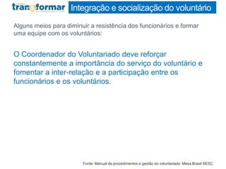 Integração e socialização do voluntário
Alguns meios para diminuir a resistência dos funcionários e formar
uma equipe com os voluntários:
O Coordenador do Voluntariado deve reforçar
constantemente a importância do serviço do voluntário e
fomentar a inter-relação e a participação entre os
funcionários e os voluntários.
Fonte: Manual de procedimentos e gestão do voluntariado: Mesa Brasil SESC
 