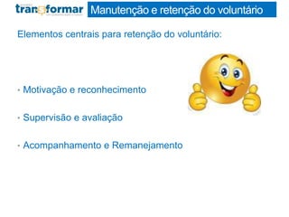 Manutenção e retenção do voluntário
Elementos centrais para retenção do voluntário:
• Motivação e reconhecimento
• Supervisão e avaliação
• Acompanhamento e Remanejamento
 